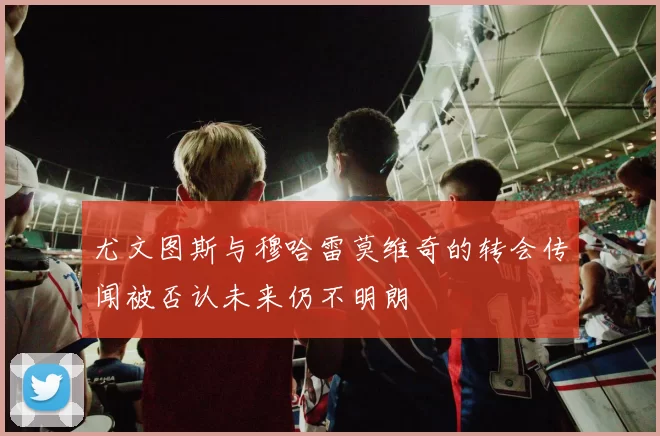 尤文图斯与穆哈雷莫维奇的转会传闻被否认未来仍不明朗