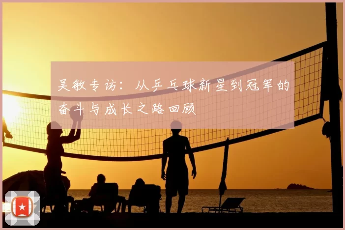 吴敏专访:从乒乓球新星到冠军的奋斗与成长之路回顾