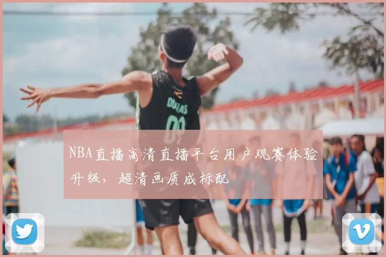 NBA直播高清直播平台用户观赛体验升级,超清画质成标配