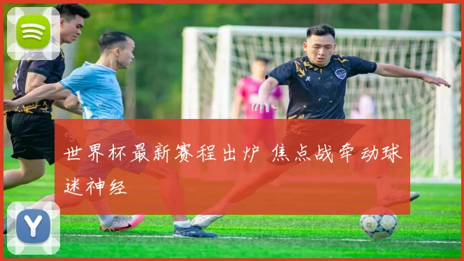 世界杯最新赛程出炉 焦点战牵动球迷神经