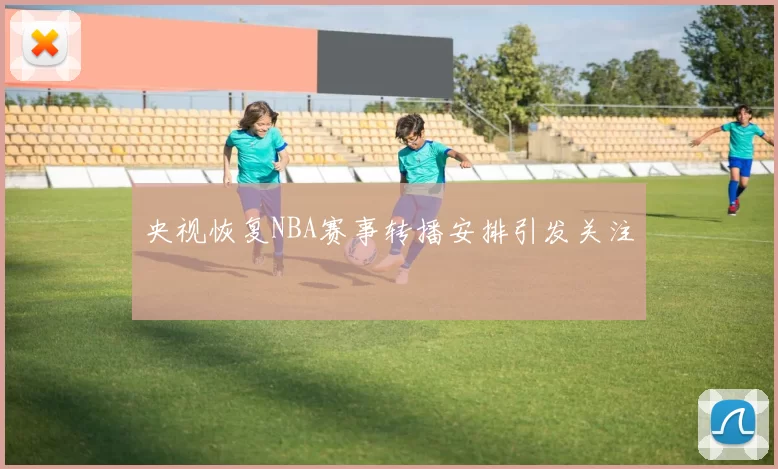 央视恢复NBA赛事转播安排引发关注