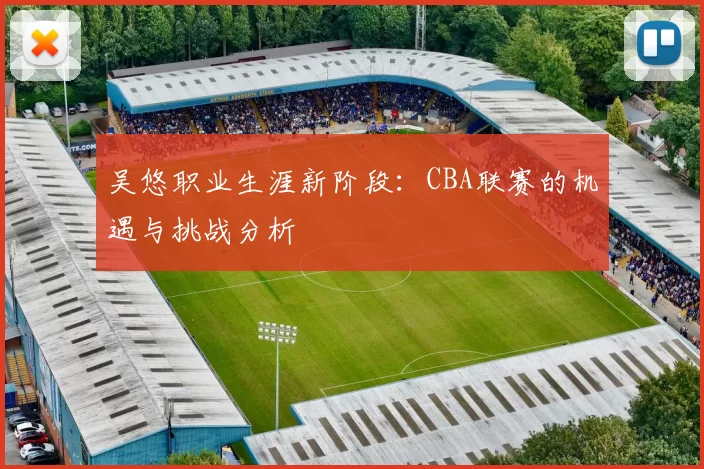 吴悠职业生涯新阶段:CBA联赛的机遇与挑战分析