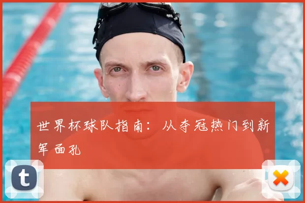 世界杯球队指南:从夺冠热门到新军面孔