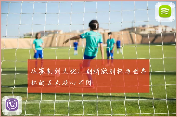 从赛制到文化：剖析欧洲杯与世界杯的五大核心不同