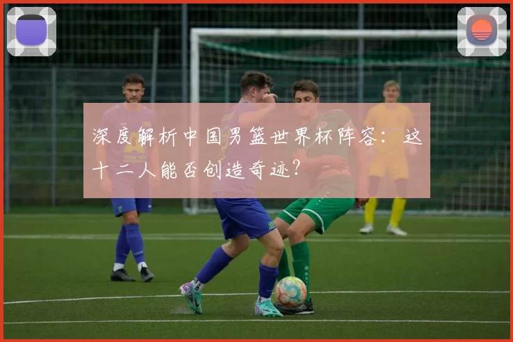 深度解析中国男篮世界杯阵容:这十二人能否创造奇迹?