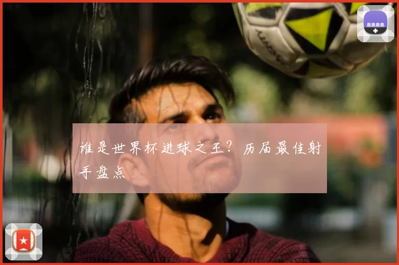 谁是世界杯进球之王?历届最佳射手盘点